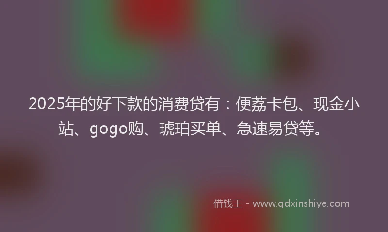 2025年的好下款的消费贷有：便荔卡包、现金小站、gogo购、琥珀买单、急速易贷等。