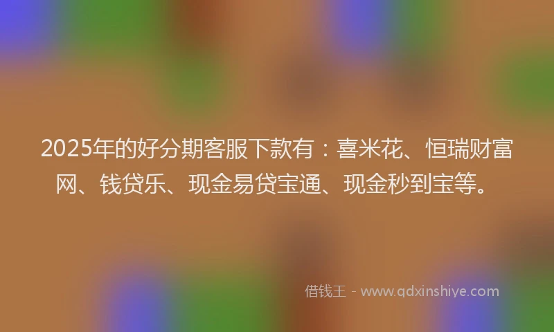2025年的好分期客服下款有:喜米花、恒瑞财富网、钱贷乐、现金易贷宝通、现金秒到宝等。