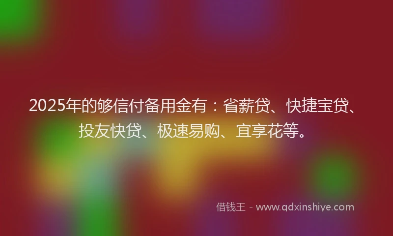 2025年的够信付备用金有：省薪贷、快捷宝贷、投友快贷、极速易购、宜享花等。
