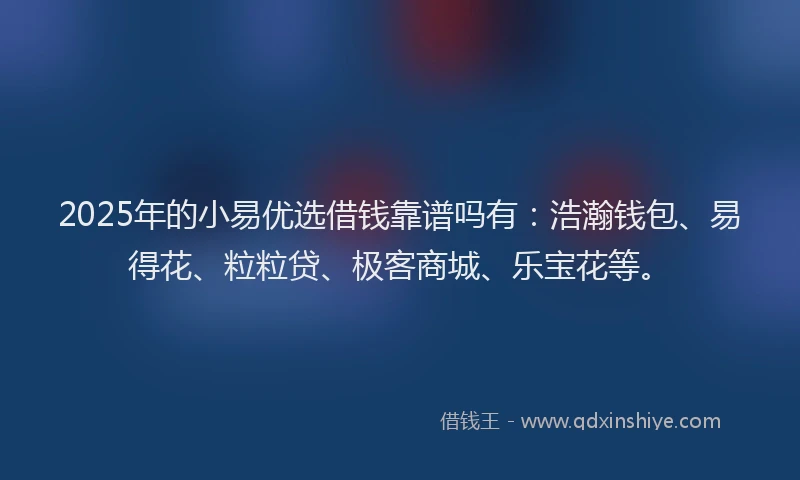 2025年的小易优选借钱靠谱吗有：浩瀚钱包、易得花、粒粒贷、极客商城、乐宝花等。