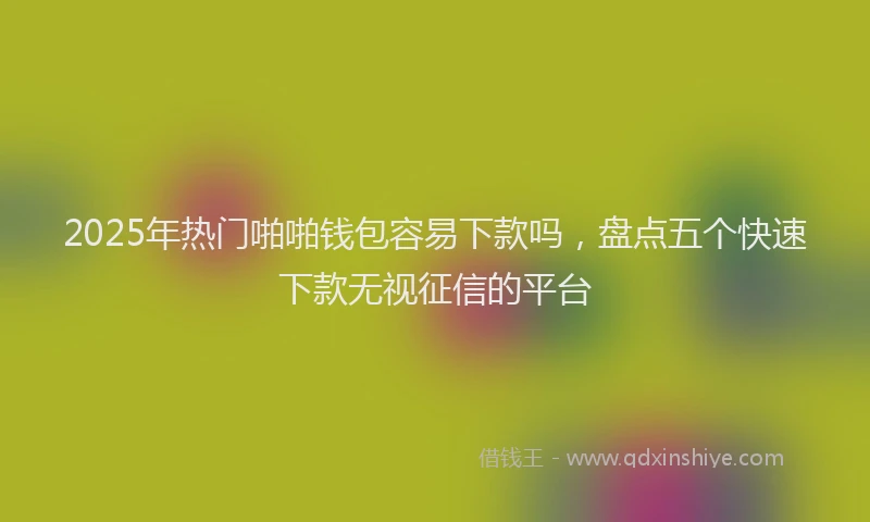 2025年热门啪啪钱包容易下款吗，盘点五个快速下款无视征信的平台