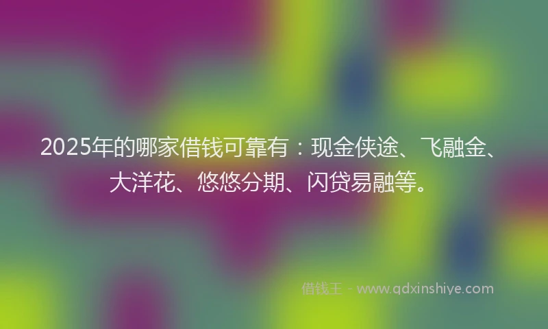 2025年的哪家借钱可靠有：现金侠途、飞融金、大洋花、悠悠分期、闪贷易融等。
