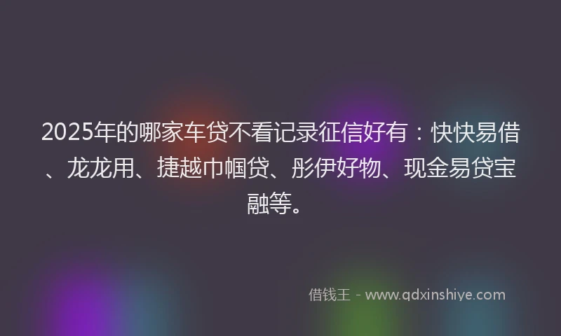 2025年的哪家车贷不看记录征信好有：快快易借、龙龙用、捷越巾帼贷、彤伊好物、现金易贷宝融等。