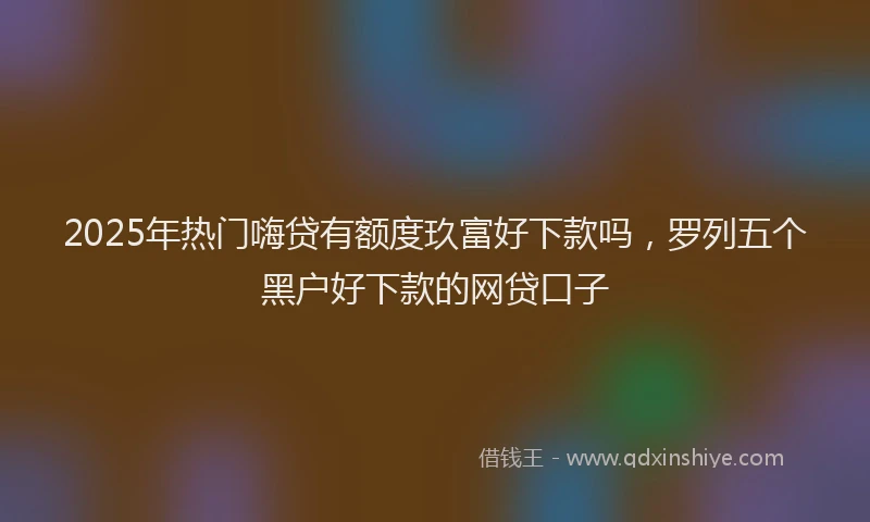 2025年热门嗨贷有额度玖富好下款吗，罗列五个黑户好下款的网贷口子