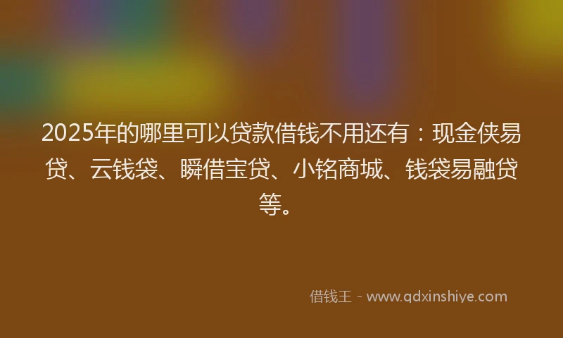2025年的哪里可以贷款借钱不用还有：现金侠易贷、云钱袋、瞬借宝贷、小铭商城、钱袋易融贷等。