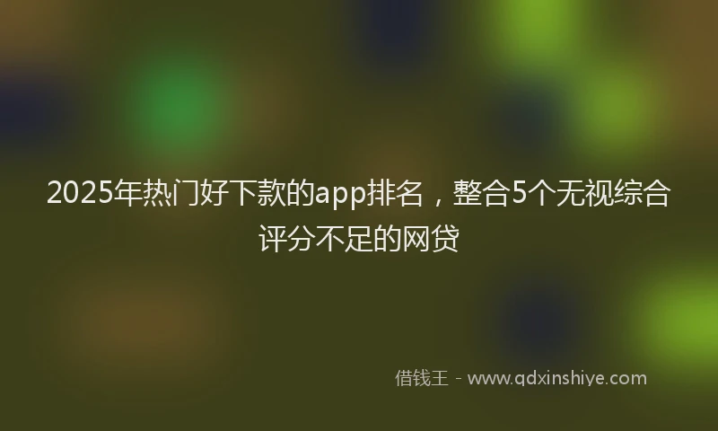 2025年热门好下款的app排名，整合5个无视综合评分不足的网贷