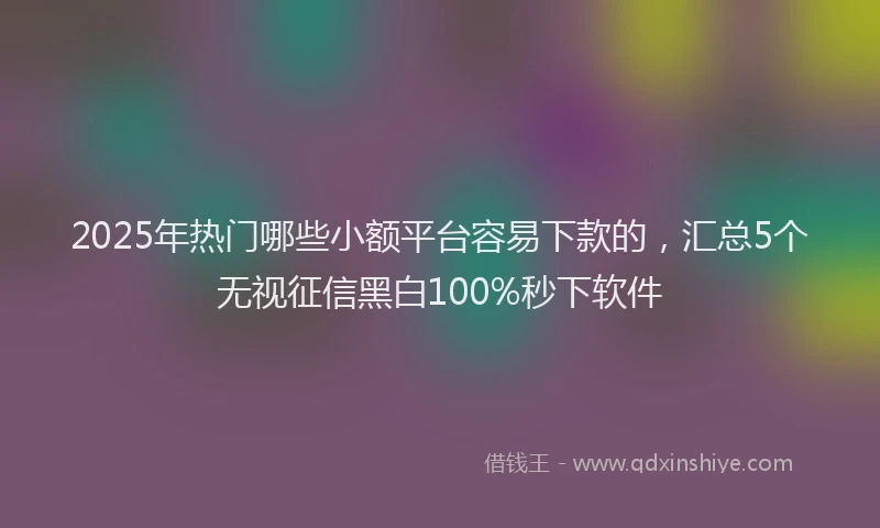 2025年热门哪些小额平台容易下款的，汇总5个无视征信黑白100%秒下软件
