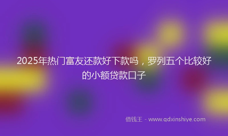 2025年热门富友还款好下款吗,罗列五个比较好的小额贷款口子