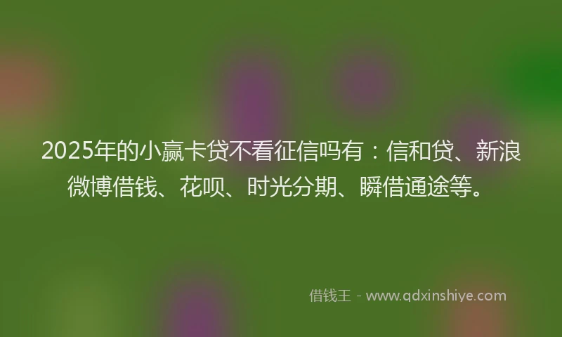 2025年的小赢卡贷不看征信吗有：信和贷、新浪微博借钱、花呗、时光分期、瞬借通途等。