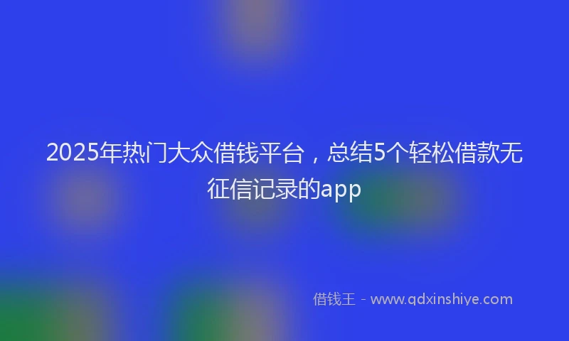 2025年热门大众借钱平台，总结5个轻松借款无征信记录的app