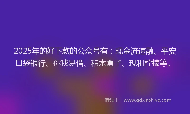 2025年的好下款的公众号有：现金流速融、平安口袋银行、你我易借、积木盒子、现租柠檬等。