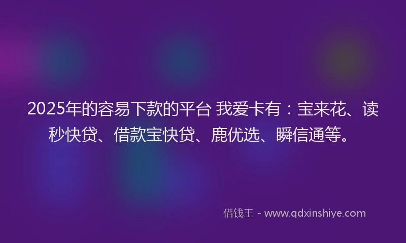 2025年的容易下款的平台 我爱卡有：宝来花、读秒快贷、借款宝快贷、鹿优选、瞬信通等。