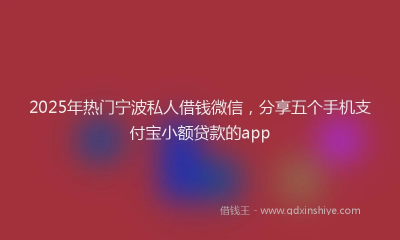 2025年热门宁波私人借钱微信，分享五个手机支付宝小额贷款的app