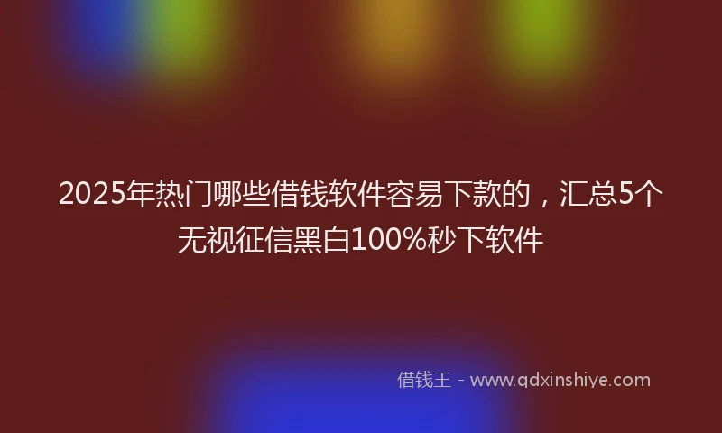 2025年热门哪些借钱软件容易下款的，汇总5个无视征信黑白100%秒下软件