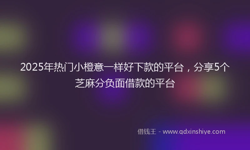 2025年热门小橙意一样好下款的平台，分享5个芝麻分负面借款的平台