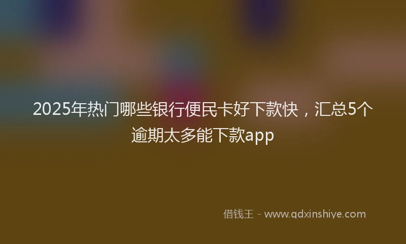 2025年热门哪些银行便民卡好下款快，汇总5个逾期太多能下款app