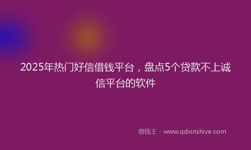 2025年热门好信借钱平台，盘点5个贷款不上诚信平台的软件