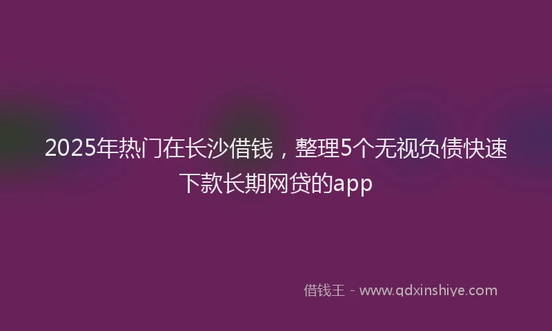 2025年热门在长沙借钱，整理5个无视负债快速下款长期网贷的app