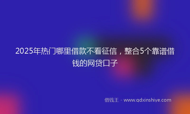 2025年热门哪里借款不看征信，整合5个靠谱借钱的网贷口子