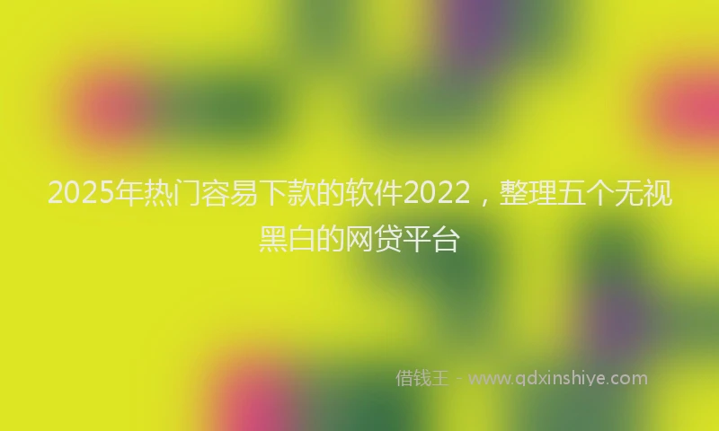 2025年热门容易下款的软件2022，整理五个无视黑白的网贷平台