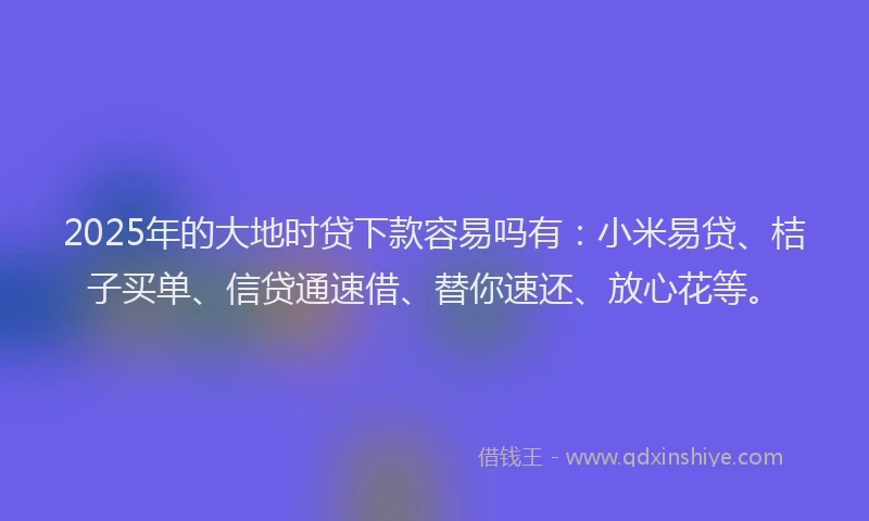 2025年的大地时贷下款容易吗有：小米易贷、桔子买单、信贷通速借、替你速还、放心花等。