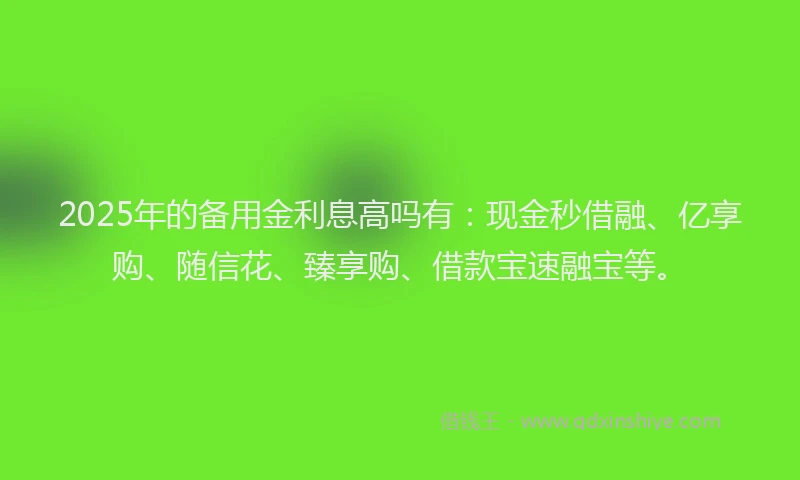 2025年的备用金利息高吗有：现金秒借融、亿享购、随信花、臻享购、借款宝速融宝等。