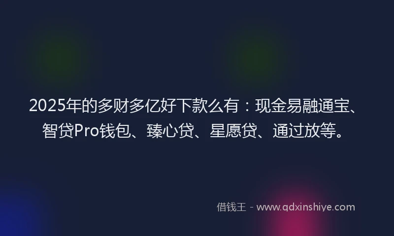 2025年的多财多亿好下款么有：现金易融通宝、智贷Pro钱包、臻心贷、星愿贷、通过放等。