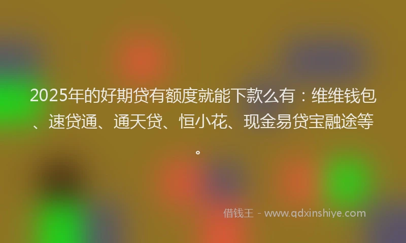 2025年的好期贷有额度就能下款么有：维维钱包、速贷通、通天贷、恒小花、现金易贷宝融途等。