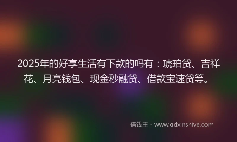 2025年的好享生活有下款的吗有:琥珀贷、吉祥花、月亮钱包、现金秒融贷、借款宝速贷等。