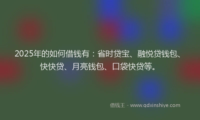 2025年的如何借钱有：省时贷宝、融悦贷钱包、快快贷、月亮钱包、口袋快贷等。