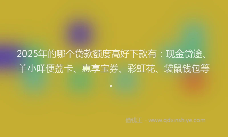 2025年的哪个贷款额度高好下款有：现金贷途、羊小咩便荔卡、惠享宝券、彩虹花、袋鼠钱包等。