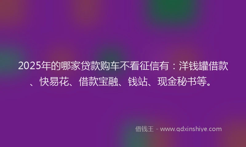 2025年的哪家贷款购车不看征信有：洋钱罐借款、快易花、借款宝融、钱站、现金秘书等。