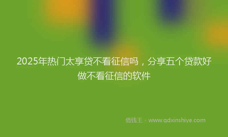 2025年热门太享贷不看征信吗，分享五个贷款好做不看征信的软件