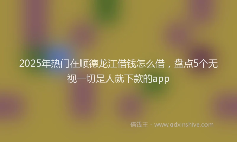 2025年热门在顺德龙江借钱怎么借，盘点5个无视一切是人就下款的app
