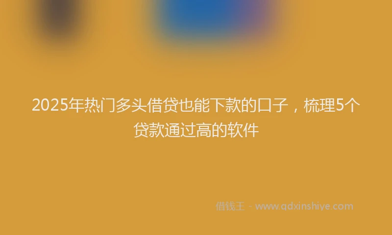 2025年热门多头借贷也能下款的口子，梳理5个贷款通过高的软件