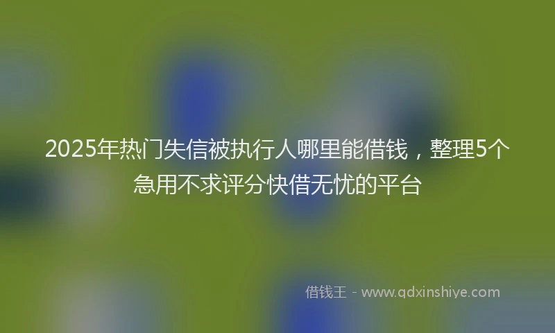 2025年热门失信被执行人哪里能借钱，整理5个急用不求评分快借无忧的平台