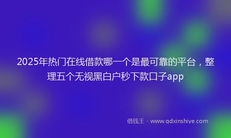 2025年热门在线借款哪一个是最可靠的平台，整理五个无视黑白户秒下款口子app