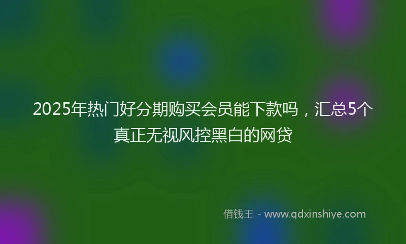 2025年热门好分期购买会员能下款吗，汇总5个真正无视风控黑白的网贷