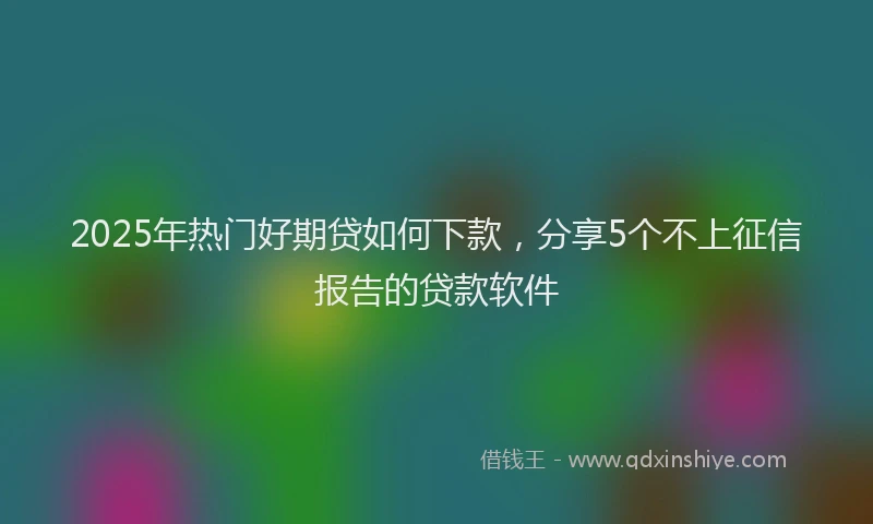 2025年热门好期贷如何下款，分享5个不上征信报告的贷款软件
