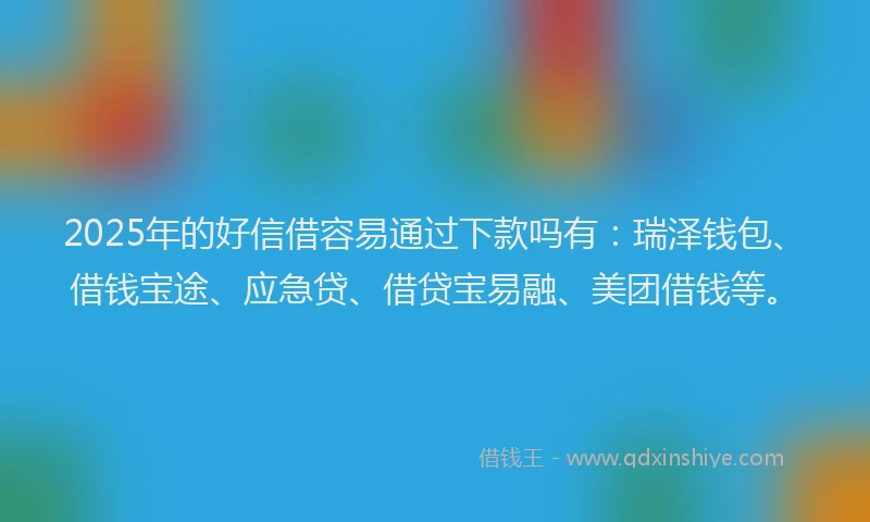 2025年的好信借容易通过下款吗有：瑞泽钱包、借钱宝途、应急贷、借贷宝易融、美团借钱等。