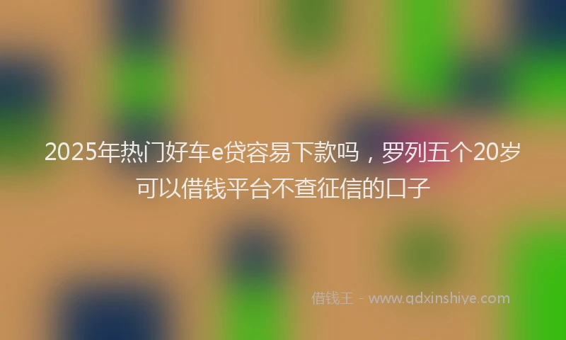 2025年热门好车e贷容易下款吗，罗列五个20岁可以借钱平台不查征信的口子