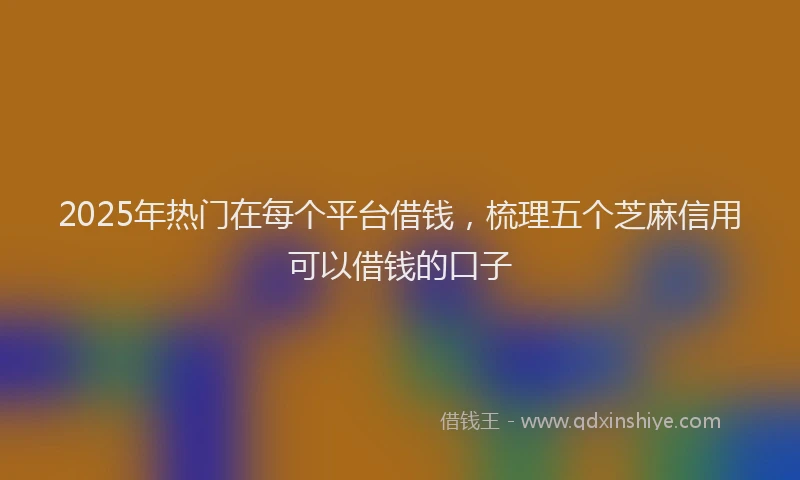 2025年热门在每个平台借钱，梳理五个芝麻信用可以借钱的口子