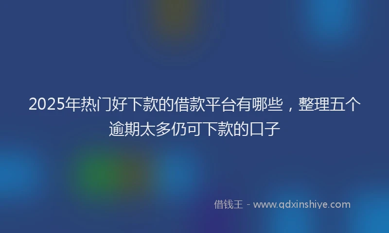 2025年热门好下款的借款平台有哪些，整理五个逾期太多仍可下款的口子