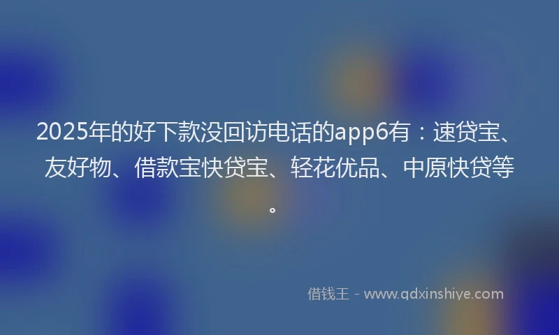 2025年的好下款没回访电话的app6有：速贷宝、友好物、借款宝快贷宝、轻花优品、中原快贷等。