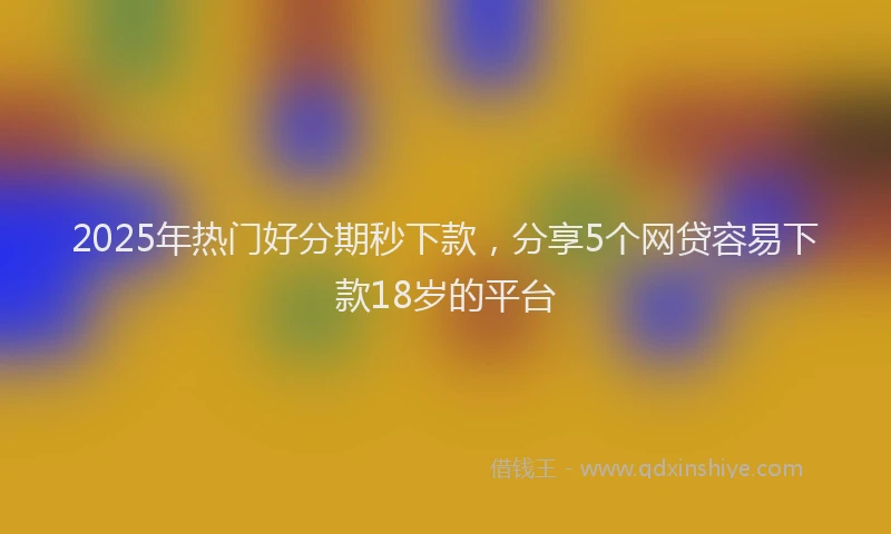 2025年热门好分期秒下款，分享5个网贷容易下款18岁的平台