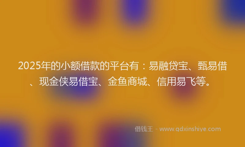 2025年的小额借款的平台有：易融贷宝、甄易借、现金侠易借宝、金鱼商城、信用易飞等。