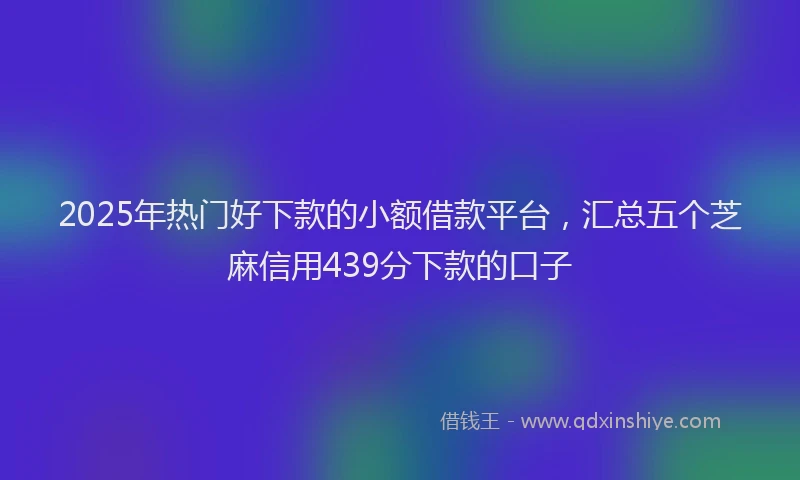 2025年热门好下款的小额借款平台，汇总五个芝麻信用439分下款的口子