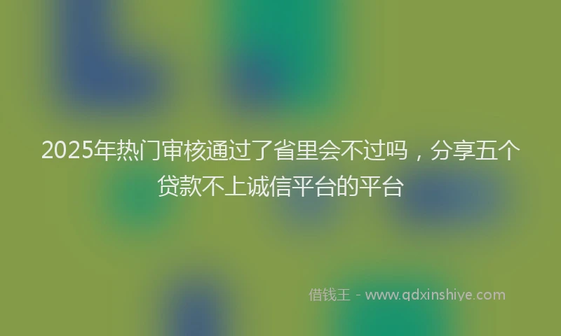 2025年热门审核通过了省里会不过吗，分享五个贷款不上诚信平台的平台