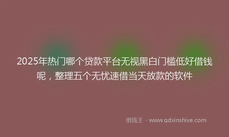 2025年热门哪个贷款平台无视黑白门槛低好借钱呢，整理五个无忧速借当天放款的软件