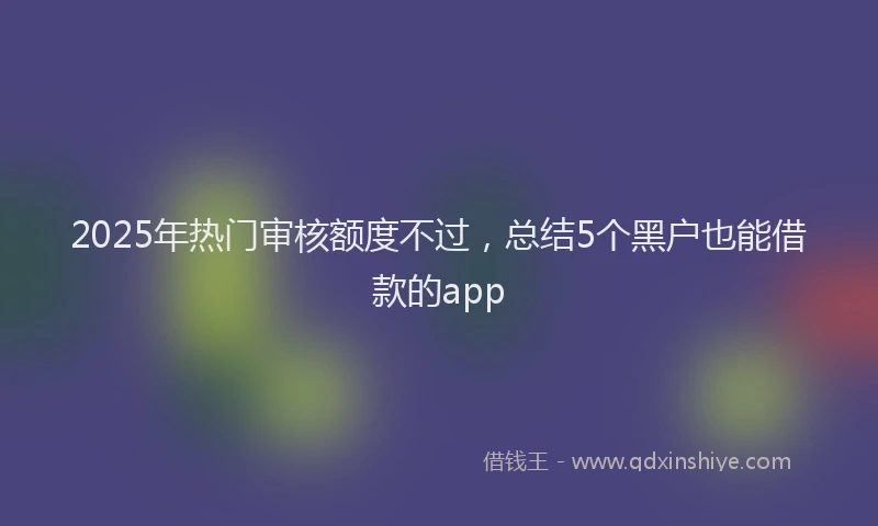 2025年热门审核额度不过，总结5个黑户也能借款的app